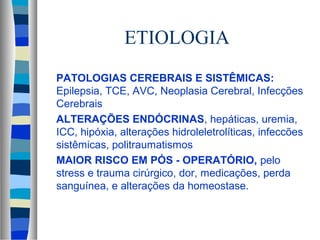 ETIOLOGIA 
 PATOLOGIAS CEREBRAIS E SISTÊMICAS: 
Epilepsia, TCE, AVC, Neoplasia Cerebral, Infecções 
Cerebrais 
 ALTERAÇÕES ENDÓCRINAS, hepáticas, uremia, 
ICC, hipóxia, alterações hidroleletrolíticas, infeccões 
sistêmicas, politraumatismos 
 MAIOR RISCO EM PÓS - OPERATÓRIO, pelo 
stress e trauma cirúrgico, dor, medicações, perda 
sanguínea, e alterações da homeostase. 
 