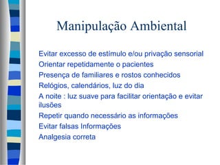 Manipulação Ambiental 
 Evitar excesso de estímulo e/ou privação sensorial 
 Orientar repetidamente o pacientes 
 Presença de familiares e rostos conhecidos 
 Relógios, calendários, luz do dia 
 A noite : luz suave para facilitar orientação e evitar 
ilusões 
 Repetir quando necessário as informações 
 Evitar falsas Informações 
 Analgesia correta 
 