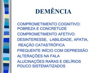 DEMÊNCIA 
 COMPROMETIMENTO COGNITIVO: 
POBREZA E CONCRETUDE 
 COMPROMETIMENTO AFETIVO: 
 DESINTERESSE, LABILIDADE, APATIA, 
 REAÇÃO CATASTRÓFICA 
 FREQUENTE INÍCIO COM DEPRESSÃO 
 ALTERAÇÕES NA FALA 
 ALUCINAÇÕES RARAS E DELÍRIOS 
POUCO SISTEMATIZADOS 
 
