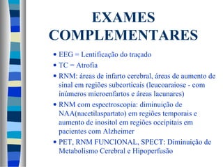 EXAMES 
COMPLEMENTARES 
· EEG = Lentificação do traçado 
· TC = Atrofia 
· RNM: áreas de infarto cerebral, áreas de aumento de 
sinal em regiões subcorticais (leucoaraiose - com 
inúmeros microenfartos e áreas lacunares) 
· RNM com espectroscopia: diminuição de 
NAA(nacetilaspartato) em regiões temporais e 
aumento de inositol em regiões occipitais em 
pacientes com Alzheimer 
· PET, RNM FUNCIONAL, SPECT: Diminuição de 
Metabolismo Cerebral e Hipoperfusão 
 