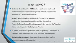 What is SMO ?
• Social media optimization (SMO) is the use of a number of social
media channels and communities to generate publicity to increase the
awareness of a product, brand or event.
• Types of social media involved include RSS feeds, social news and
bookmarking sites, as well as social networking sites, such as
Facebook, Twitter, Google Plus , blogging and video and sites like Youtube ,
Vimeo , etc. Image sites like Instagram , Pinterest .
• In general, social media optimization refers to optimizing a website and its
content in terms of sharing across social media and networking sites
• Social media marketing is the process of gaining website traffic or
attention through social media sites
www.freelancersacademy.com - Digital Marketing Training Institute
 