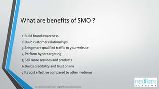 What are benefits of SMO ?
1.Build brand awareness
2.Build customer relationships
3.Bring more qualified traffic to your website
4.Perform hyper targeting
5.Sell more services and products
6.Builds credibility and trust online
7.Its cost effective compared to other mediums
www.freelancersacademy.com - Digital Marketing Training Institute
 
