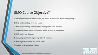 SMO Course Objective?
After completion of the SMO course you would be able to do the following things :-
1.Deep understanding of Social Media
2.How to successfully implement the strategies for your business.
3.Depending on the nature of business which strategy to implement
4.SMO hacks and shortcuts .
5.Analysing report and improving the web presence
6.How to pitch to clients and covert them
7.Reports to be sent to the clients.
www.freelancersacademy.com - Digital Marketing Training Institute
 