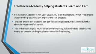 Freelancers Academy helping students Learn and Earn
• Freelancers Academy is not your usual SMO training institute. We at Freelancers
Academy help students get exposure to live projects.
• We also ensure our students can get freelancing opportunities in module that
they are most comfortable in.
• Today Freelancing is a multi billion dollar industry. It is estimated that by 2020
nearly 40 percent of the population would be freelancing.
www.freelancersacademy.com - Digital Marketing Training Institute
 