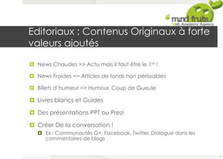 Editoriaux : Contenus Originaux à forte 
valeurs ajoutés 
¤ News Chaudes => Actu mais il faut être le 1er ! 
¤ News Froides => Articles de fonds non périssables 
¤ Billets d’humeur => Humour, Coup de Gueule 
¤ Livres blancs et Guides 
¤ Des présentations PPT ou Prezi 
¤ Créer De la conversation ! 
¤ Ex : Communautés G+, Facebook, Twitter, Dialogue dans les 
commentaires de blogs 
101 
 