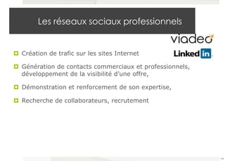 Les réseaux sociaux professionnels 
¤ Création de trafic sur les sites Internet 
¤ Génération de contacts commerciaux et professionnels, 
développement de la visibilité d’une offre, 
¤ Démonstration et renforcement de son expertise, 
¤ Recherche de collaborateurs, recrutement 
108 
 