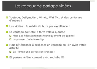 Les réseaux de partage vidéos 
¤ Youtube, Dailymotion, Viméo, Wat Tv… et des centaines 
d’autres ! 
¤ Les vidéos… le média de buzz par excellence ! 
¤ Le contenu doit être à forte valeur ajoutée 
¤ Mais pas nécessairement techniquement de qualité ! 
¤ La preuve : Julie Make Up 
¤ Mais réfléchissez à proposer un contenu en lien avec votre 
activité 
¤ Ex :filmez une de vos conférences ! 
¤ Et pensez référencement avec Youtube !!! 
110 
 