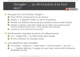 Google+ … Le All inclusive à lui tout 
seul ! 
¤ Pourquoi est-il clé d’utiliser Google + 
¤ C’est l’OUTIL d’aujourd’hui et de demain 
¤ Google + a dépassé Twitter en terme d’audience 
¤ Permet une diffusion beaucoup plus grande et plus simple d’accès 
¤ Simple à utiliser, il est très rapide de se créer une communauté 
(comme Google analyse tout, il vous propose des contacts) 
¤ L’explosion de la Recherche Universelle… 
¤ Extrêmement important en terme de référencement 
¤ Les « Google Plus » se référencent dans Google 
¤ Et font remonter les résultats linkés 
¤ Une plateforme ultra complète 
¤ Le Compte +Page pro + Page locale + Communautés + les avis …. 
¤ + …. L’Author Ranking !! Google va vous créer votre profil d’influence 
thématisé on-line 
114 
 