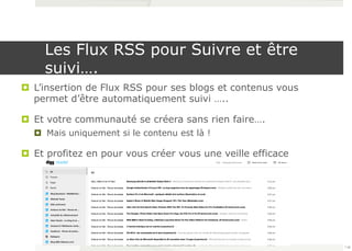 Les Flux RSS pour Suivre et être 
suivi…. 
¤ L’insertion de Flux RSS pour ses blogs et contenus vous 
permet d’être automatiquement suivi ….. 
¤ Et votre communauté se créera sans rien faire…. 
¤ Mais uniquement si le contenu est là ! 
¤ Et profitez en pour vous créer vous une veille efficace 
118 
 