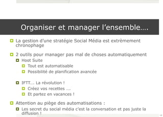 Organiser et manager l’ensemble…. 
¤ La gestion d’une stratégie Social Média est extrèmement 
chronophage 
¤ 2 outils pour manager pas mal de choses automatiquement 
¤ Hoot Suite 
¤ Tout est automatisable 
¤ Possibilité de planification avancée 
¤ IFTT…. La révolution ! 
¤ Créez vos recettes …. 
¤ Et partez en vacances ! 
¤ Attention au piège des automatisations : 
¤ Les secret du social média c’est la conversation et pas juste la 
diffusion ! 120 
 