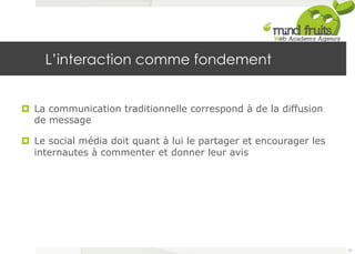 L’interaction comme fondement 
¤ La communication traditionnelle correspond à de la diffusion 
de message 
¤ Le social média doit quant à lui le partager et encourager les 
internautes à commenter et donner leur avis 
21 
 