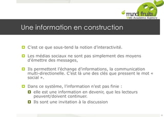 Une information en construction 
¤ C’est ce que sous-tend la notion d’interactivité. 
¤ Les médias sociaux ne sont pas simplement des moyens 
d’émettre des messages, 
¤ Ils permettent l’échange d’informations, la communication 
multi-directionelle. C’est là une des clés que pressent le mot « 
social ». 
¤ Dans ce système, l’information n’est pas finie : 
¤ elle est une information en devenir, que les lecteurs 
peuvent/doivent continuer. 
¤ Ils sont une invitation à la discussion 
22 
 