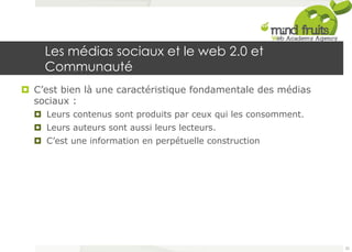 Les médias sociaux et le web 2.0 et 
Communauté 
¤ C’est bien là une caractéristique fondamentale des médias 
sociaux : 
¤ Leurs contenus sont produits par ceux qui les consomment. 
¤ Leurs auteurs sont aussi leurs lecteurs. 
¤ C’est une information en perpétuelle construction 
25 
 