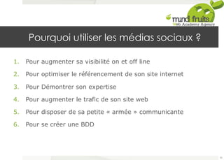 Pourquoi utiliser les médias sociaux ? 
1. Pour augmenter sa visibilité on et off line 
2. Pour optimiser le référencement de son site internet 
3. Pour Démontrer son expertise 
4. Pour augmenter le trafic de son site web 
5. Pour disposer de sa petite « armée » communicante 
6. Pour se créer une BDD 
35 
 