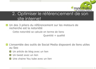 2. Optimiser le référencement de son 
site internet 
¤ Un des 3 piliers du référencement sur les moteurs de 
recherche est la notoriété 
Cette notoriété se calcule en terme de liens 
Quantité + qualité 
¤ L’ensemble des outils de Social Media disposent de liens utiles 
au Seo 
¤ Un article de blog avec un lien 
¤ Un tweet avec un lien 
¤ Une chaine You tube avec un lien 
38 
 