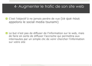 4- Augmenter le trafic de son site web 
¤ C’est l’objectif à ne jamais perdre de vue (ce que nous 
appelons le social media tsunami) 
¤ Le but n’est pas de diffuser de l’information sur le web, mais 
de faire en sorte de diffuser l’accroche qui permettra aux 
internautes par un simple clic de venir chercher l’information 
sur votre site 
40 
 