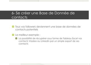 6- Se créer une Base de Donnée de 
contacts 
¤ Tous vos followers deviennent une base de données de 
contacts potentiels 
¤ Le meilleur exemple : 
¤ La possibilité de récupérer sous forme de Tableau Excel vos 
contacts Viadeo ou Linkedin par un simple export de ses 
contacts 
43 
 