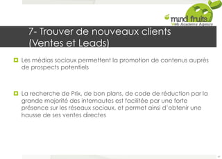 7- Trouver de nouveaux clients 
(Ventes et Leads) 
¤ Les médias sociaux permettent la promotion de contenus auprès 
de prospects potentiels 
¤ La recherche de Prix, de bon plans, de code de réduction par la 
grande majorité des internautes est facilitée par une forte 
présence sur les réseaux sociaux, et permet ainsi d’obtenir une 
hausse de ses ventes directes 
47 
 
