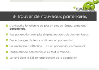 8- Trouver de nouveaux partenaires 
¤ L’entreprise fonctionne de plus en plus en réseau, avec des 
partenariats. 
¤ Les partenariats sont plus simples, les contacts plus nombreux 
¤ Des échanges de liens constituent un partenariat 
¤ Un simple lien d’affiliation.... est un partenariat commercial 
¤ Tout le monde communique sur tout le monde... 
¤ Les avis dans le B2B se rapprochent de la cooptation 
49 
 