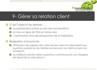 9- Gérer sa relation client 
¤ C’est l’objectif de demain ... 
¤ La participation active au sein des conversations 
¤ La mise en ligne de FAQ en temps réel 
¤ L’optimisation et le développement de la fidélisation 
¤ Réalisation d’économie 
¤ Diminution des appels vers votre service client en répondant aux 
questions posées sur les médias sociaux par vos clients et par vos 
prospects. 
¤ La meilleure solution étant quand la « communauté » se chargera 
de répondre à votre place ! 
51 
 