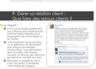 9- Gérer sa relation client : 
Que faire des retours clients ? 
¤ Le négatif : 
¤ Il faut savoir réagir rapidement 
aux critiques pour éviter que les 
commentaires négatifs ne se 
propagent trop sur les blogs ou 
sur Twitter. 
¤ Il est important de ne pas être 
sur la défensive. En répondant 
aux critiques de manière 
constructives, vous démontrez 
que vous êtes une marque 
ouverte, à l’écoute des clients et 
qui prend en compte leur avis. 
¤ Résoudre un problème client, 
c’est l’occasion d’améliorer 
votre image de marque. 
55 
 