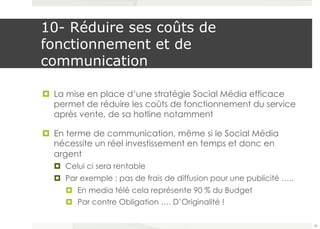 10- Réduire ses coûts de 
fonctionnement et de 
communication 
¤ La mise en place d’une stratégie Social Média efficace 
permet de réduire les coûts de fonctionnement du service 
après vente, de sa hotline notamment 
¤ En terme de communication, même si le Social Média 
nécessite un réel investissement en temps et donc en 
argent 
¤ Celui ci sera rentable 
¤ Par exemple : pas de frais de diffusion pour une publicité ….. 
¤ En media télé cela représente 90 % du Budget 
¤ Par contre Obligation …. D’Originalité ! 
56 
 