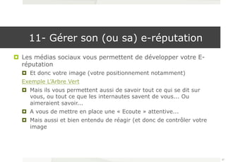 11- Gérer son (ou sa) e-réputation 
¤ Les médias sociaux vous permettent de développer votre E-réputation 
¤ Et donc votre image (votre positionnement notamment) 
Exemple L’Arbre Vert 
¤ Mais ils vous permettent aussi de savoir tout ce qui se dit sur 
vous, ou tout ce que les internautes savent de vous... Ou 
aimeraient savoir... 
¤ A vous de mettre en place une « Ecoute » attentive... 
¤ Mais aussi et bien entendu de réagir (et donc de contrôler votre 
image 
57 
 