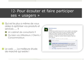 12- Pour écouter et faire participer 
ses « usagers » 
¤ Qui est le plus a même de vous 
aidez à optimiser vos produits et 
services …. ? 
¤ Un cabinet de consultants ? 
¤ Ou bien vos Utilisateurs / Clients / 
Consommateurs 
¤ Le web …. La meilleure étude 
de marché qui existe ! 
58 
 