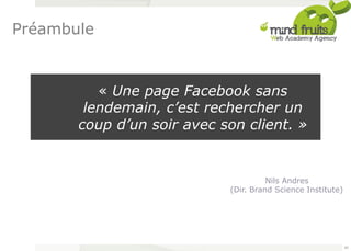 « Une page Facebook sans 
lendemain, c’est rechercher un 
coup d’un soir avec son client. » 
Nils Andres 
(Dir. Brand Science Institute) 
Préambule 
65 
 