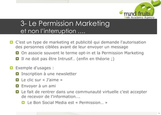 3- Le Permission Marketing 
et non l’interruption …. 
¤ C’est un type de marketing et publicité qui demande l'autorisation 
des personnes ciblées avant de leur envoyer un message 
¤ On associe souvent le terme opt-in et la Permission Marketing 
¤ Il ne doit pas être Intrusif… (enfin en théorie ;) 
¤ Exemple d’usages : 
¤ Inscription à une newsletter 
¤ Le clic sur « J’aime » 
¤ Envoyer à un ami 
¤ Le fait de rentrer dans une communauté virtuelle c’est accepter 
de recevoir de l’information…. 
¤ Le Bon Social Media est « Permission… » 
74 
 