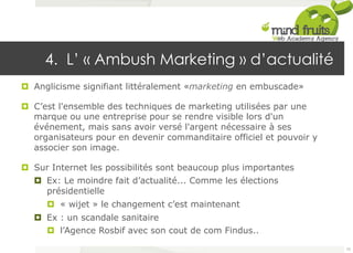 4. L’ « Ambush Marketing » d’actualité 
¤ Anglicisme signifiant littéralement «marketing en embuscade» 
¤ C’est l'ensemble des techniques de marketing utilisées par une 
marque ou une entreprise pour se rendre visible lors d'un 
événement, mais sans avoir versé l'argent nécessaire à ses 
organisateurs pour en devenir commanditaire officiel et pouvoir y 
associer son image. 
¤ Sur Internet les possibilités sont beaucoup plus importantes 
¤ Ex: Le moindre fait d’actualité... Comme les élections 
présidentielle 
¤ « wijet » le changement c’est maintenant 
¤ Ex : un scandale sanitaire 
¤ l’Agence Rosbif avec son cout de com Findus.. 
75 
 