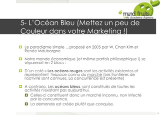 5- L’Océan Bleu (Mettez un peu de 
Couleur dans votre Marketing !) 
¤ Le paradigme simple …proposé en 2005 par W. Chan Kim et 
Renée Mauborgne 
¤ Notre monde économique (et même parfois philosophique !) se 
séparerait en 2 blocs : 
¤ D’un coté « Les océans rouges sont les activités existantes et 
représentent l'espace connu du marché (Les frontières de 
l'activité sont connues, La concurrence est présente) 
¤ A contrario, Les océans bleus, sont constitués de toutes les 
activités n'existant pas aujourd'hui. 
¤ Celles-ci constituent donc un marché inconnu, non infecté 
par la concurrence. 
¤ La demande est créée plutôt que conquise. 
78 
 