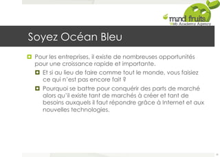 Soyez Océan Bleu 
¤ Pour les entreprises, il existe de nombreuses opportunités 
pour une croissance rapide et importante. 
¤ Et si au lieu de faire comme tout le monde, vous faisiez 
ce qui n’est pas encore fait ? 
¤ Pourquoi se battre pour conquérir des parts de marché 
alors qu’il existe tant de marchés à créer et tant de 
besoins auxquels il faut répondre grâce à Internet et aux 
nouvelles technologies. 
79 
 