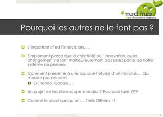 Pourquoi les autres ne le font pas ? 
¤ L’important c’est l’innovation….. 
¤ Simplement parce que la créativité ou l’innovation, ou le 
changement ne font malheureusement pas assez partie de notre 
système de pensée. 
¤ Comment présenter à une banque l’étude d’un marché…. Qui 
n’existe pas encore ! 
¤ Ex : Yahoo, Google …. 
¤ Un projet de trombinoscope mondial ? Pourquoi faire ??? 
¤ Comme le disait quelqu’un…. Think Different ! 
80 
 