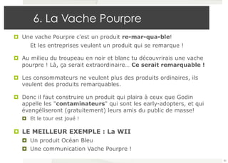 6. La Vache Pourpre 
¤ Une vache Pourpre c'est un produit re-mar-qua-ble! 
Et les entreprises veulent un produit qui se remarque ! 
¤ Au milieu du troupeau en noir et blanc tu découvrirais une vache 
pourpre ! Là, ça serait extraordinaire… Ce serait remarquable ! 
¤ Les consommateurs ne veulent plus des produits ordinaires, ils 
veulent des produits remarquables. 
¤ Donc il faut construire un produit qui plaira à ceux que Godin 
appelle les "contaminateurs" qui sont les early-adopters, et qui 
évangéliseront (gratuitement) leurs amis du public de masse! 
¤ Et le tour est joué ! 
¤ LE MEILLEUR EXEMPLE : La WII 
¤ Un produit Océan Bleu 
¤ Une communication Vache Pourpre ! 
82 
 
