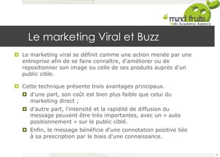 Le marketing Viral et Buzz 
¤ Le marketing viral se définit comme une action menée par une 
entreprise afin de se faire connaître, d'améliorer ou de 
repositionner son image ou celle de ses produits auprès d'un 
public cible. 
¤ Cette technique présente trois avantages principaux. 
¤ d'une part, son coût est bien plus faible que celui du 
marketing direct ; 
¤ d'autre part, l'intensité et la rapidité de diffusion du 
message peuvent être très importantes, avec un « auto 
positionnement » sur le public ciblé. 
¤ Enfin, le message bénéficie d'une connotation positive liée 
à sa prescription par le biais d'une connaissance. 
86 
 