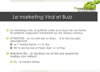 Le marketing Viral et Buzz 
¤ Le marketing viral, la publicité virale ou le buzz est une forme 
de publicité s'appuyant maintenant sur les réseaux sociaux. 
¤ ATTENTION : on ne crée pas un Buzz…. Il se fait (ou pas) 
naturellement 
¤ Le T mobile Dance => le Top 
¤ 99 % des lip dub et Flash mob => le Flop 
¤ Attention Bis : le big Buzz ne se fait que quand les 
medias s’en mêlent… 
¤ Ex : le Harlem Shake 
87 
 
