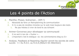 Les 4 points de l’Action 
2. Planifier, Phaser, Scénariser... (KPI !) 
1. Nécessité de faire un Retroplanning de communication 
2. Il n’y a pas de recettes miracles sur le web mais toujours des tests 
1. Ne pas hésitez à virer de bord le cas écheant 
3. Animer-Conversez pour développer sa communauté 
1. Il ne sert à rien de « Pusher »… 
2. L’important c’est le dialogue ex: les commentaires blog ou G+ 
4. Analyse, Feedback et Reporting régulier seront les secrets de votre 
succès => Du R.O.I. au R.O.A.(Return On Attention) 
91 
 