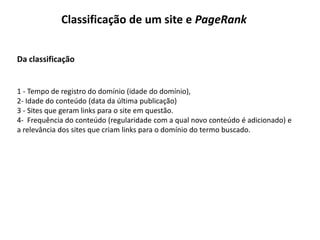 Classificação de um site e PageRank


Da classificação


1 - Tempo de registro do domínio (idade do domínio),
2- Idade do conteúdo (data da última publicação)
3 - Sites que geram links para o site em questão.
4- Frequência do conteúdo (regularidade com a qual novo conteúdo é adicionado) e
a relevância dos sites que criam links para o domínio do termo buscado.
 