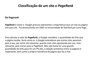 Classificação de um site e PageRank


Do Pagerank

PageRank é como o Google procura representar a importância que um site ou página
tem para ele . Foi desenvolvido em 1995 na Universidade de Stanford por Larry Page.



Para calcular o valor do PageRank, o Google considera a quantidade de links que
a página recebe. Seria como se o Google entendesse que outros sites apontam
para o seu, por achar ele relevante, quanto mais sites apontando pro seu, mais
relevante, pelo menos para o PageRank. Mas não basta ter uma grande
quantidade de links para ter um PR alto, a relação semântica entre as páginas é
importante, bem como a própria relevância da página que faz o link.
 