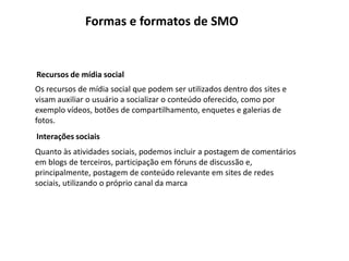 Formas e formatos de SMO


Recursos de mídia social
Os recursos de mídia social que podem ser utilizados dentro dos sites e
visam auxiliar o usuário a socializar o conteúdo oferecido, como por
exemplo vídeos, botões de compartilhamento, enquetes e galerias de
fotos.
Interações sociais
Quanto às atividades sociais, podemos incluir a postagem de comentários
em blogs de terceiros, participação em fóruns de discussão e,
principalmente, postagem de conteúdo relevante em sites de redes
sociais, utilizando o próprio canal da marca
 