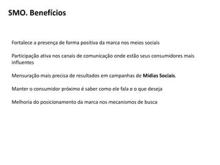 SMO. Benefícios


Fortalece a presença de forma positiva da marca nos meios sociais

Participação ativa nos canais de comunicação onde estão seus consumidores mais
influentes

Mensuração mais precisa de resultados em campanhas de Mídias Sociais.

Manter o consumidor próximo é saber como ele fala e o que deseja

Melhoria do posicionamento da marca nos mecanismos de busca
 