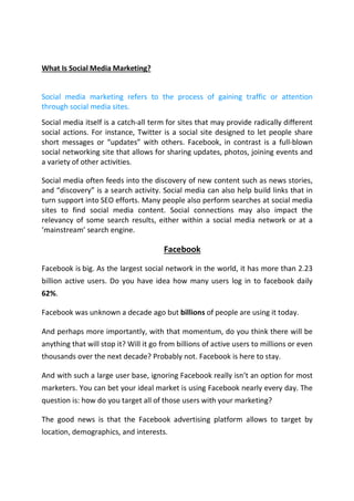 What Is Social Media Marketing?
Social media marketing refers to the process of gaining traffic or attention
through social media sites.
Social media itself is a catch-all term for sites that may provide radically different
social actions. For instance, Twitter is a social site designed to let people share
short messages or “updates” with others. Facebook, in contrast is a full-blown
social networking site that allows for sharing updates, photos, joining events and
a variety of other activities.
Social media often feeds into the discovery of new content such as news stories,
and “discovery” is a search activity. Social media can also help build links that in
turn support into SEO efforts. Many people also perform searches at social media
sites to find social media content. Social connections may also impact the
relevancy of some search results, either within a social media network or at a
‘mainstream’ search engine.
Facebook
Facebook is big. As the largest social network in the world, it has more than 2.23
billion active users. Do you have idea how many users log in to facebook daily
62%.
Facebook was unknown a decade ago but billions of people are using it today.
And perhaps more importantly, with that momentum, do you think there will be
anything that will stop it? Will it go from billions of active users to millions or even
thousands over the next decade? Probably not. Facebook is here to stay.
And with such a large user base, ignoring Facebook really isn’t an option for most
marketers. You can bet your ideal market is using Facebook nearly every day. The
question is: how do you target all of those users with your marketing?
The good news is that the Facebook advertising platform allows to target by
location, demographics, and interests.
 