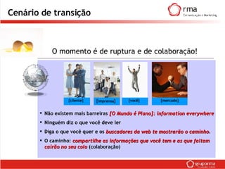 Cenário de transição Não existem mais barreiras  [O Mundo é Plano]:   information everywhere Ninguém diz o que você deve ler Diga o que você quer e os  buscadores da web te mostrarão o caminho . O caminho:  compartilhe as informações que você tem e as que faltam cairão no seu colo  (colaboração) O momento é de ruptura e de colaboração! [cliente] [ imprensa ] [você] [mercado] 