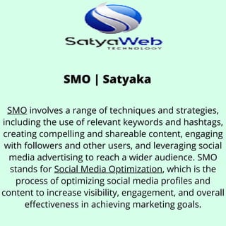 SMO | Satyaka
SMO involves a range of techniques and strategies,
including the use of relevant keywords and hashtags,
creating compelling and shareable content, engaging
with followers and other users, and leveraging social
media advertising to reach a wider audience. SMO
stands for Social Media Optimization, which is the
process of optimizing social media profiles and
content to increase visibility, engagement, and overall
effectiveness in achieving marketing goals.
 