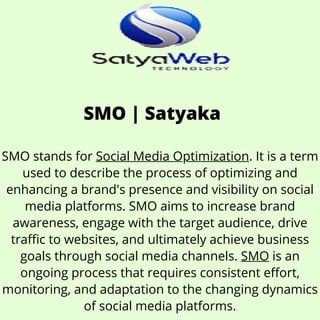 SMO | Satyaka
SMO stands for Social Media Optimization. It is a term
used to describe the process of optimizing and
enhancing a brand's presence and visibility on social
media platforms. SMO aims to increase brand
awareness, engage with the target audience, drive
traffic to websites, and ultimately achieve business
goals through social media channels. SMO is an
ongoing process that requires consistent effort,
monitoring, and adaptation to the changing dynamics
of social media platforms.
 