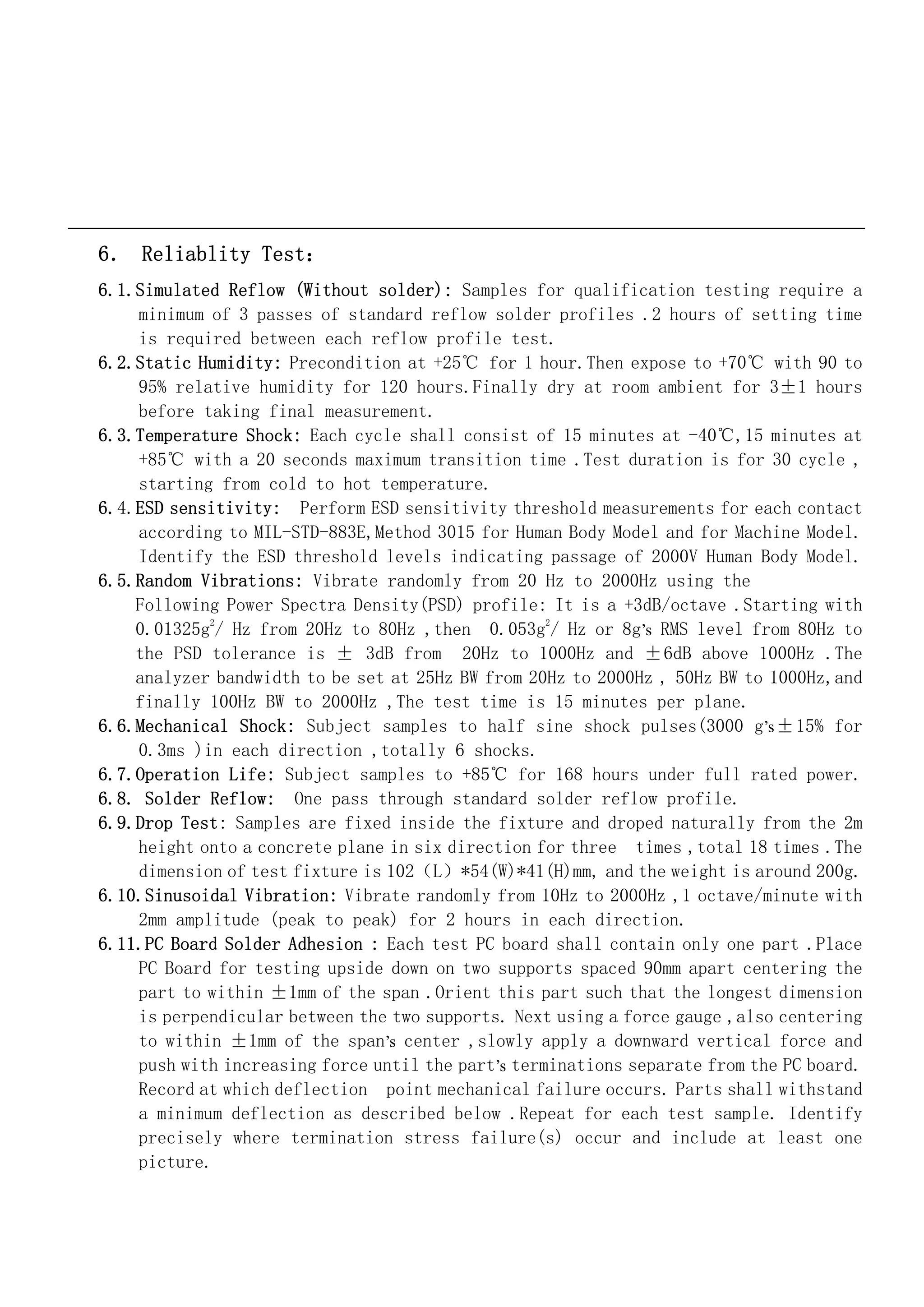 6． Reliablity Test：
6.1.Simulated Reflow (Without solder): Samples for qualification testing require a
    minimum of 3 passes of standard reflow solder profiles .2 hours of setting time
    is required between each reflow profile test.
6.2.Static Humidity: Precondition at +25℃ for 1 hour.Then expose to +70℃ with 90 to
    95% relative humidity for 120 hours.Finally dry at room ambient for 3±1 hours
    before taking final measurement.
6.3.Temperature Shock: Each cycle shall consist of 15 minutes at -40℃,15 minutes at
    +85℃ with a 20 seconds maximum transition time .Test duration is for 30 cycle ,
    starting from cold to hot temperature.
6.4.ESD sensitivity: Perform ESD sensitivity threshold measurements for each contact
    according to MIL-STD-883E,Method 3015 for Human Body Model and for Machine Model.
    Identify the ESD threshold levels indicating passage of 2000V Human Body Model.
6.5.Random Vibrations: Vibrate randomly from 20 Hz to 2000Hz using the
    Following Power Spectra Density(PSD) profile: It is a +3dB/octave .Starting with
    0.01325g2/ Hz from 20Hz to 80Hz ,then 0.053g2/ Hz or 8g’s RMS level from 80Hz to
    the PSD tolerance is ± 3dB from 20Hz to 1000Hz and ±6dB above 1000Hz .The
    analyzer bandwidth to be set at 25Hz BW from 20Hz to 2000Hz , 50Hz BW to 1000Hz,and
    finally 100Hz BW to 2000Hz ,The test time is 15 minutes per plane.
6.6.Mechanical Shock: Subject samples to half sine shock pulses(3000 g’s ±15% for
    0.3ms )in each direction ,totally 6 shocks.
6.7.Operation Life: Subject samples to +85℃ for 168 hours under full rated power.
6.8. Solder Reflow: One pass through standard solder reflow profile.
6.9.Drop Test: Samples are fixed inside the fixture and droped naturally from the 2m
    height onto a concrete plane in six direction for three times ,total 18 times .The
    dimension of test fixture is 102（L）*54(W)*41(H)mm, and the weight is around 200g.
6.10.Sinusoidal Vibration: Vibrate randomly from 10Hz to 2000Hz ,1 octave/minute with
    2mm amplitude (peak to peak) for 2 hours in each direction.
6.11.PC Board Solder Adhesion : Each test PC board shall contain only one part .Place
    PC Board for testing upside down on two supports spaced 90mm apart centering the
    part to within ±1mm of the span .Orient this part such that the longest dimension
    is perpendicular between the two supports. Next using a force gauge ,also centering
    to within ±1mm of the span’s center ,slowly apply a downward vertical force and
    push with increasing force until the part’s terminations separate from the PC board.
    Record at which deflection point mechanical failure occurs. Parts shall withstand
    a minimum deflection as described below .Repeat for each test sample. Identify
    precisely where termination stress failure(s) occur and include at least one
    picture.
 