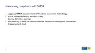 Maintaining compliance with SMO1
• Mapping of SMO1 requirements to CPA Australia assessment methodology
• Annual reviews of mapping and methodology
• Steering Committee oversight
• Benchmarking to peers and member feedback for continual redesign and improvement
• Engagement with IFAC
8
 