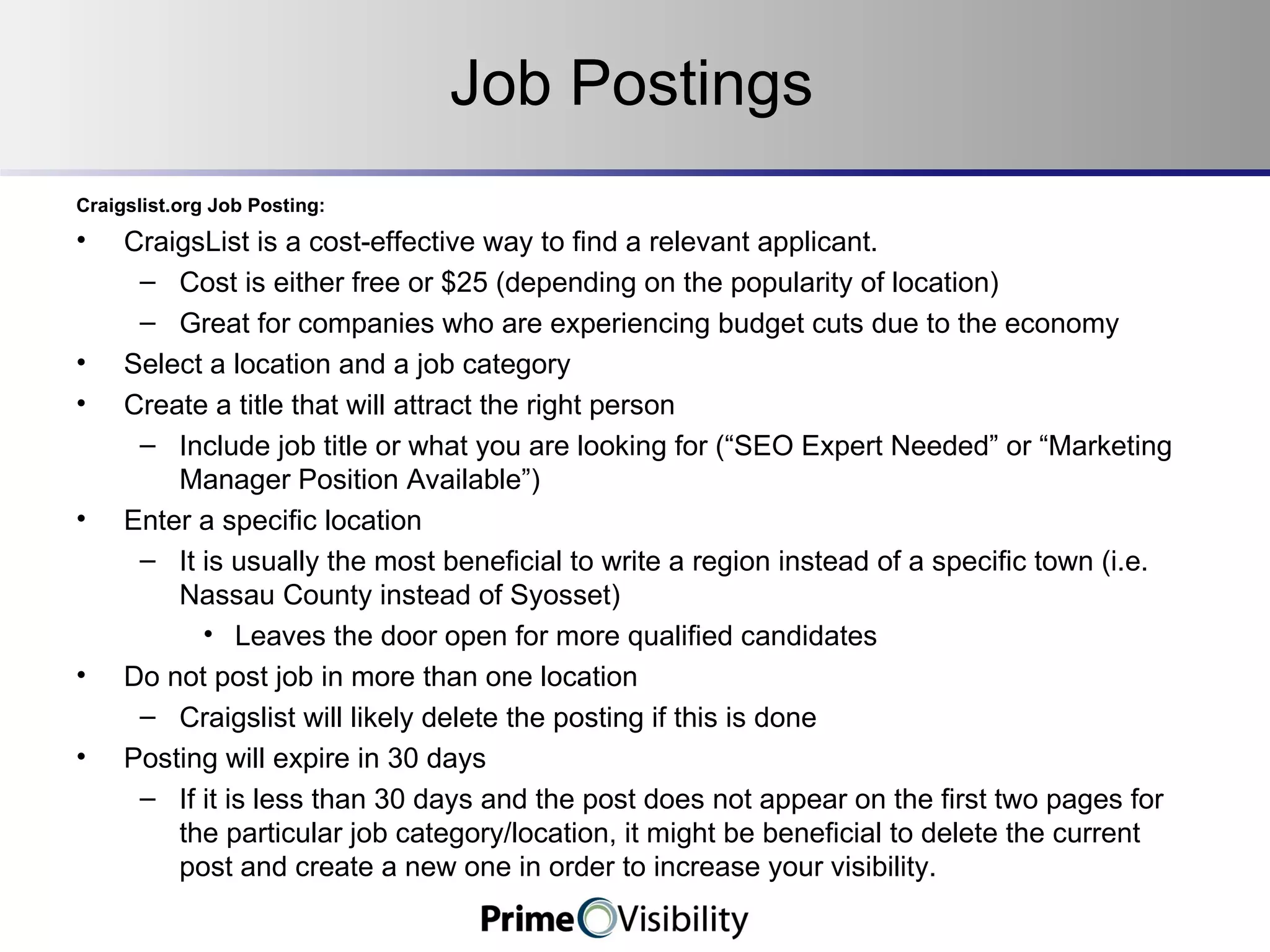 Job Postings Craigslist.org Job Posting: CraigsList is a cost-effective way to find a relevant applicant. Cost is either free or $25 (depending on the popularity of location) Great for companies who are experiencing budget cuts due to the economy Select a location and a job category Create a title that will attract the right person Include job title or what you are looking for (“SEO Expert Needed” or “Marketing Manager Position Available”) Enter a specific location It is usually the most beneficial to write a region instead of a specific town (i.e. Nassau County instead of Syosset) Leaves the door open for more qualified candidates Do not post job in more than one location Craigslist will likely delete the posting if this is done Posting will expire in 30 days If it is less than 30 days and the post does not appear on the first two pages for the particular job category/location, it might be beneficial to delete the current post and create a new one in order to increase your visibility. 