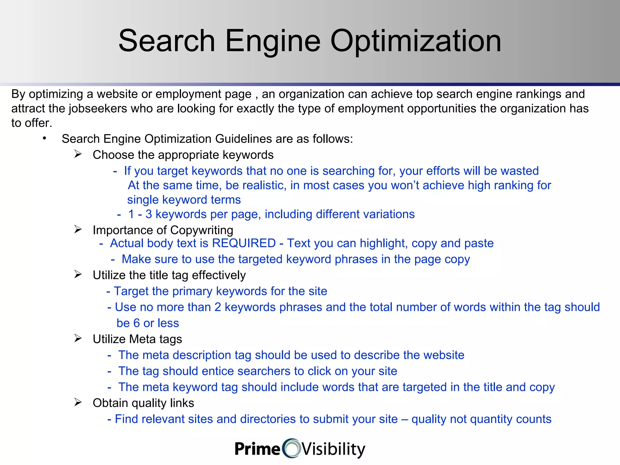 Search Engine Optimization By optimizing a website or employment page , an organization can achieve top search engine rankings and  attract the jobseekers who are looking for exactly the type of employment opportunities the organization has  to offer. Search Engine Optimization Guidelines are as follows: Choose the appropriate keywords   -  If you target keywords that no one is searching for, your efforts will be wasted   At the same time, be realistic, in most cases you won’t achieve high ranking for  single keyword terms -  1 - 3 keywords per page, including different variations Importance of Copywriting   -  Actual body text is REQUIRED - Text you can highlight, copy and paste -  Make sure to use the targeted keyword phrases in the page copy Utilize the title tag effectively   - Target the primary keywords for the site - Use no more than 2 keywords phrases and the total number of words within the tag should   be 6 or less Utilize Meta tags  -  The meta description tag should be used to describe the website  -  The tag should entice searchers to click on your site -  The meta keyword tag should include words that are targeted in the title and copy Obtain quality links  - Find relevant sites and directories to submit your site – quality not quantity counts   